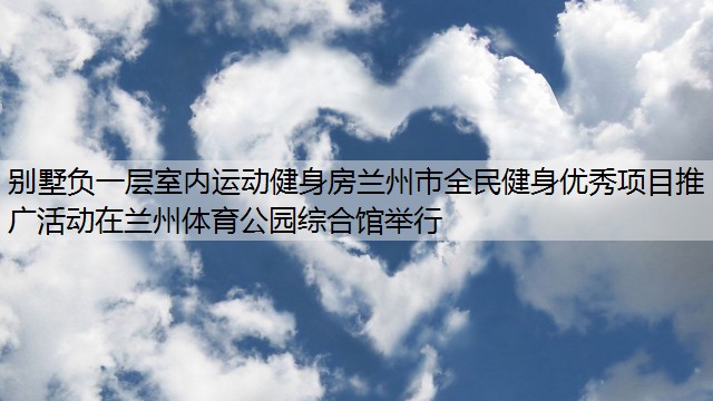 别墅负一层室内运动健身房兰州市全民健身优秀项目推广活动在兰州体育公园综合馆举行