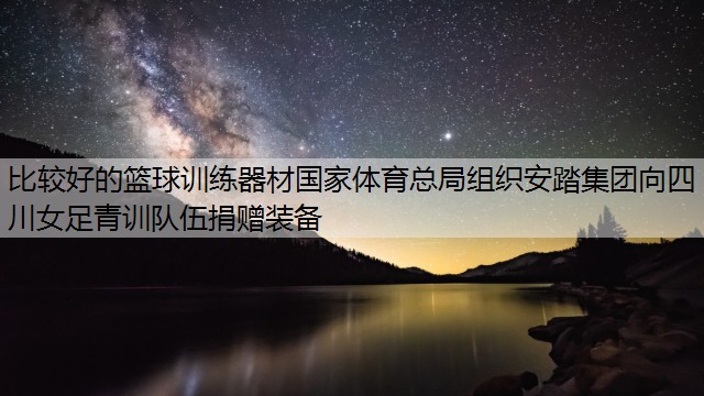 比较好的篮球训练器材国家体育总局组织安踏集团向四川女足青训队伍捐赠装备