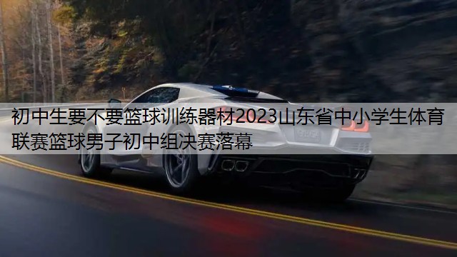 初中生要不要篮球训练器材2023山东省中小学生体育联赛篮球男子初中组决赛落幕