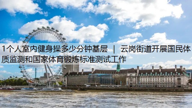 1个人室内健身操多少分钟基层 ｜ 云岗街道开展国民体质监测和国家体育锻炼标准测试工作