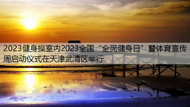 2023健身操室内2023全国“全民健身日”暨体育宣传周启动仪式在天津武清区举行