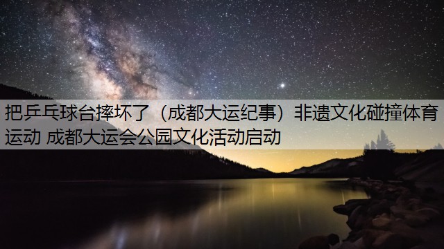 把乒乓球台摔坏了（成都大运纪事）非遗文化碰撞体育运动 成都大运会公园文化活动启动