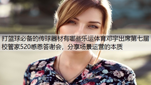 打篮球必备的传球器材有哪些乐运体育邓宇出席第七届校管家520感恩答谢会，分享场景运营的本质