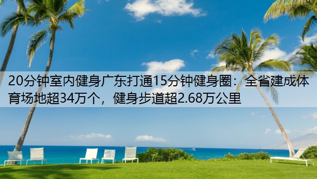 20分钟室内健身广东打通15分钟健身圈：全省建成体育场地超34万个，健身步道超2.68万公里