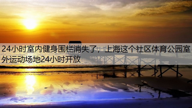 24小时室内健身围栏消失了，上海这个社区体育公园室外运动场地24小时开放